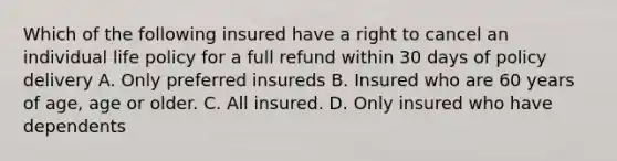 Which of the following insured have a right to cancel an individual life policy for a full refund within 30 days of policy delivery A. Only preferred insureds B. Insured who are 60 years of age, age or older. C. All insured. D. Only insured who have dependents