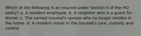 Which of the following is an insured under Section II of the HO policy? a. A resident employee. b. A neighbor who is a guest for dinner. c. The named insured's spouse who no longer resides in the home. d. A resident minor in the insured's care, custody and control