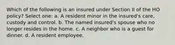 Which of the following is an insured under Section II of the HO policy? Select one: a. A resident minor in the insured's care, custody and control. b. The named insured's spouse who no longer resides in the home. c. A neighbor who is a guest for dinner. d. A resident employee.