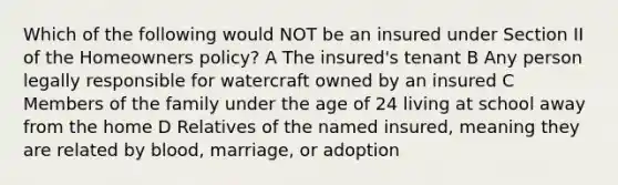 Which of the following would NOT be an insured under Section II of the Homeowners policy? A The insured's tenant B Any person legally responsible for watercraft owned by an insured C Members of the family under the age of 24 living at school away from the home D Relatives of the named insured, meaning they are related by blood, marriage, or adoption