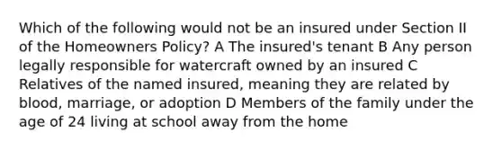 Which of the following would not be an insured under Section II of the Homeowners Policy? A The insured's tenant B Any person legally responsible for watercraft owned by an insured C Relatives of the named insured, meaning they are related by blood, marriage, or adoption D Members of the family under the age of 24 living at school away from the home