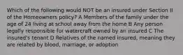 Which of the following would NOT be an insured under Section II of the Homeowners policy? A Members of the family under the age of 24 living at school away from the home B Any person legally responsible for watercraft owned by an insured C The insured's tenant D Relatives of the named insured, meaning they are related by blood, marriage, or adoption