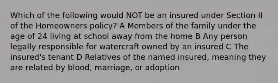 Which of the following would NOT be an insured under Section II of the Homeowners policy? A Members of the family under the age of 24 living at school away from the home B Any person legally responsible for watercraft owned by an insured C The insured's tenant D Relatives of the named insured, meaning they are related by blood, marriage, or adoption