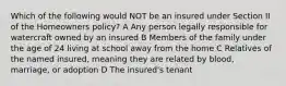 Which of the following would NOT be an insured under Section II of the Homeowners policy? A Any person legally responsible for watercraft owned by an insured B Members of the family under the age of 24 living at school away from the home C Relatives of the named insured, meaning they are related by blood, marriage, or adoption D The insured's tenant