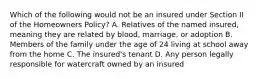 Which of the following would not be an insured under Section II of the Homeowners Policy? A. Relatives of the named insured, meaning they are related by blood, marriage, or adoption B. Members of the family under the age of 24 living at school away from the home C. The insured's tenant D. Any person legally responsible for watercraft owned by an insured