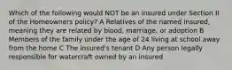 Which of the following would NOT be an insured under Section II of the Homeowners policy? A Relatives of the named insured, meaning they are related by blood, marriage, or adoption B Members of the family under the age of 24 living at school away from the home C The insured's tenant D Any person legally responsible for watercraft owned by an insured