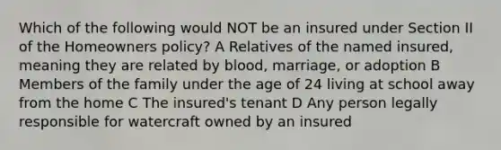 Which of the following would NOT be an insured under Section II of the Homeowners policy? A Relatives of the named insured, meaning they are related by blood, marriage, or adoption B Members of the family under the age of 24 living at school away from the home C The insured's tenant D Any person legally responsible for watercraft owned by an insured