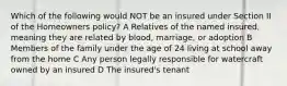 Which of the following would NOT be an insured under Section II of the Homeowners policy? A Relatives of the named insured, meaning they are related by blood, marriage, or adoption B Members of the family under the age of 24 living at school away from the home C Any person legally responsible for watercraft owned by an insured D The insured's tenant