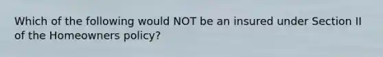 Which of the following would NOT be an insured under Section II of the Homeowners policy?