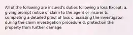 All of the following are insured's duties following a loss Except: a. giving prompt notice of claim to the agent or insurer b. completing a detailed proof of loss c. assisting the investigator during the claim investigation procedure d. protection the property from further damage