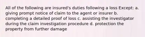 All of the following are insured's duties following a loss Except: a. giving prompt notice of claim to the agent or insurer b. completing a detailed proof of loss c. assisting the investigator during the claim investigation procedure d. protection the property from further damage