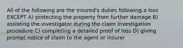 All of the following are the insured's duties following a loss EXCEPT A) protecting the property from further damage B) assisting the investigator during the claim investigation procedure C) completing a detailed proof of loss D) giving prompt notice of claim to the agent or insurer