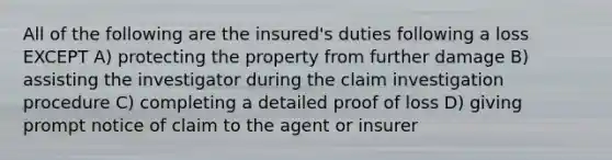 All of the following are the insured's duties following a loss EXCEPT A) protecting the property from further damage B) assisting the investigator during the claim investigation procedure C) completing a detailed proof of loss D) giving prompt notice of claim to the agent or insurer