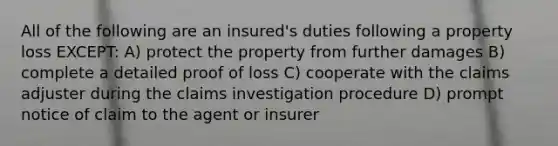 All of the following are an insured's duties following a property loss EXCEPT: A) protect the property from further damages B) complete a detailed proof of loss C) cooperate with the claims adjuster during the claims investigation procedure D) prompt notice of claim to the agent or insurer