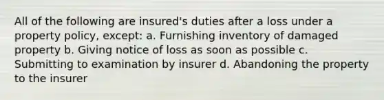 All of the following are insured's duties after a loss under a property policy, except: a. Furnishing inventory of damaged property b. Giving notice of loss as soon as possible c. Submitting to examination by insurer d. Abandoning the property to the insurer