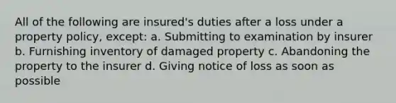 All of the following are insured's duties after a loss under a property policy, except: a. Submitting to examination by insurer b. Furnishing inventory of damaged property c. Abandoning the property to the insurer d. Giving notice of loss as soon as possible