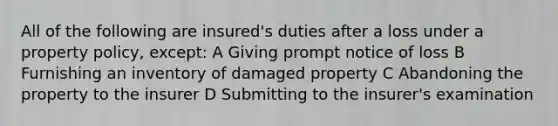 All of the following are insured's duties after a loss under a property policy, except: A Giving prompt notice of loss B Furnishing an inventory of damaged property C Abandoning the property to the insurer D Submitting to the insurer's examination