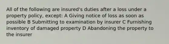 All of the following are insured's duties after a loss under a property policy, except: A Giving notice of loss as soon as possible B Submitting to examination by insurer C Furnishing inventory of damaged property D Abandoning the property to the insurer