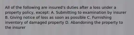 All of the following are insured's duties after a loss under a property policy, except: A. Submitting to examination by insurer B. Giving notice of loss as soon as possible C. Furnishing inventory of damaged property D. Abandoning the property to the insurer