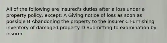 All of the following are insured's duties after a loss under a property policy, except: A Giving notice of loss as soon as possible B Abandoning the property to the insurer C Furnishing inventory of damaged property D Submitting to examination by insurer