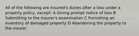 All of the following are insured's duties after a loss under a property policy, except: A Giving prompt notice of loss B Submitting to the insurer's examination C Furnishing an inventory of damaged property D Abandoning the property to the insurer