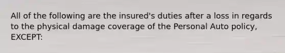 All of the following are the insured's duties after a loss in regards to the physical damage coverage of the Personal Auto policy, EXCEPT: