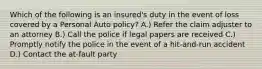 Which of the following is an insured's duty in the event of loss covered by a Personal Auto policy? A.) Refer the claim adjuster to an attorney B.) Call the police if legal papers are received C.) Promptly notify the police in the event of a hit-and-run accident D.) Contact the at-fault party