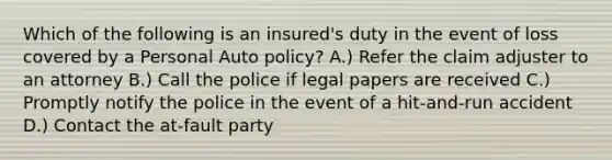 Which of the following is an insured's duty in the event of loss covered by a Personal Auto policy? A.) Refer the claim adjuster to an attorney B.) Call the police if legal papers are received C.) Promptly notify the police in the event of a hit-and-run accident D.) Contact the at-fault party