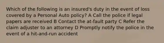 Which of the following is an insured's duty in the event of loss covered by a Personal Auto policy? A Call the police if legal papers are received B Contact the at-fault party C Refer the claim adjuster to an attorney D Promptly notify the police in the event of a hit-and-run accident