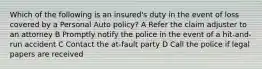 Which of the following is an insured's duty in the event of loss covered by a Personal Auto policy? A Refer the claim adjuster to an attorney B Promptly notify the police in the event of a hit-and-run accident C Contact the at-fault party D Call the police if legal papers are received