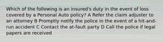 Which of the following is an insured's duty in the event of loss covered by a Personal Auto policy? A Refer the claim adjuster to an attorney B Promptly notify the police in the event of a hit-and-run accident C Contact the at-fault party D Call the police if legal papers are received