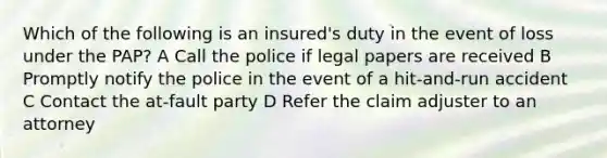 Which of the following is an insured's duty in the event of loss under the PAP? A Call the police if legal papers are received B Promptly notify the police in the event of a hit-and-run accident C Contact the at-fault party D Refer the claim adjuster to an attorney