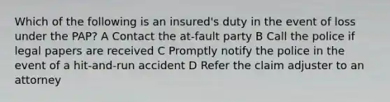 Which of the following is an insured's duty in the event of loss under the PAP? A Contact the at-fault party B Call the police if legal papers are received C Promptly notify the police in the event of a hit-and-run accident D Refer the claim adjuster to an attorney