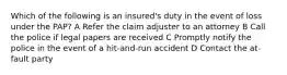 Which of the following is an insured's duty in the event of loss under the PAP? A Refer the claim adjuster to an attorney B Call the police if legal papers are received C Promptly notify the police in the event of a hit-and-run accident D Contact the at-fault party