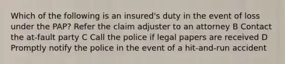 Which of the following is an insured's duty in the event of loss under the PAP? Refer the claim adjuster to an attorney B Contact the at-fault party C Call the police if legal papers are received D Promptly notify the police in the event of a hit-and-run accident