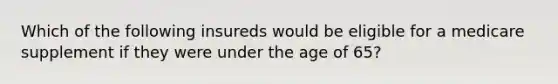 Which of the following insureds would be eligible for a medicare supplement if they were under the age of 65?