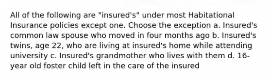 All of the following are "insured's" under most Habitational Insurance policies except one. Choose the exception a. Insured's common law spouse who moved in four months ago b. Insured's twins, age 22, who are living at insured's home while attending university c. Insured's grandmother who lives with them d. 16-year old foster child left in the care of the insured