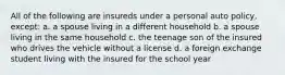 All of the following are insureds under a personal auto policy, except: a. a spouse living in a different household b. a spouse living in the same household c. the teenage son of the insured who drives the vehicle without a license d. a foreign exchange student living with the insured for the school year