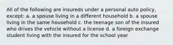 All of the following are insureds under a personal auto policy, except: a. a spouse living in a different household b. a spouse living in the same household c. the teenage son of the insured who drives the vehicle without a license d. a foreign exchange student living with the insured for the school year