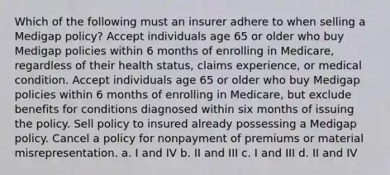 Which of the following must an insurer adhere to when selling a Medigap policy? Accept individuals age 65 or older who buy Medigap policies within 6 months of enrolling in Medicare, regardless of their health status, claims experience, or medical condition. Accept individuals age 65 or older who buy Medigap policies within 6 months of enrolling in Medicare, but exclude benefits for conditions diagnosed within six months of issuing the policy. Sell policy to insured already possessing a Medigap policy. Cancel a policy for nonpayment of premiums or material misrepresentation. a. I and IV b. II and III c. I and III d. II and IV