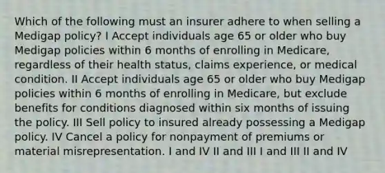 Which of the following must an insurer adhere to when selling a Medigap policy? I Accept individuals age 65 or older who buy Medigap policies within 6 months of enrolling in Medicare, regardless of their health status, claims experience, or medical condition. II Accept individuals age 65 or older who buy Medigap policies within 6 months of enrolling in Medicare, but exclude benefits for conditions diagnosed within six months of issuing the policy. III Sell policy to insured already possessing a Medigap policy. IV Cancel a policy for nonpayment of premiums or material misrepresentation. I and IV II and III I and III II and IV