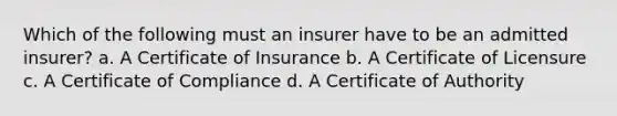 Which of the following must an insurer have to be an admitted insurer? a. A Certificate of Insurance b. A Certificate of Licensure c. A Certificate of Compliance d. A Certificate of Authority