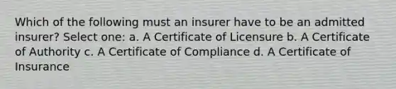 Which of the following must an insurer have to be an admitted insurer? Select one: a. A Certificate of Licensure b. A Certificate of Authority c. A Certificate of Compliance d. A Certificate of Insurance