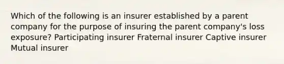 Which of the following is an insurer established by a parent company for the purpose of insuring the parent company's loss exposure? Participating insurer Fraternal insurer Captive insurer Mutual insurer