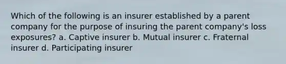 Which of the following is an insurer established by a parent company for the purpose of insuring the parent company's loss exposures? a. Captive insurer b. Mutual insurer c. Fraternal insurer d. Participating insurer