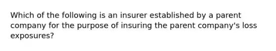 Which of the following is an insurer established by a parent company for the purpose of insuring the parent company's loss exposures?