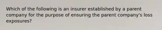 Which of the following is an insurer established by a parent company for the purpose of ensuring the parent company's loss exposures?