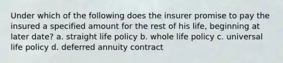 Under which of the following does the insurer promise to pay the insured a specified amount for the rest of his life, beginning at later date? a. straight life policy b. whole life policy c. universal life policy d. deferred annuity contract