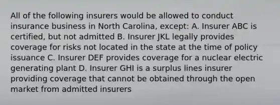 All of the following insurers would be allowed to conduct insurance business in North Carolina, except: A. Insurer ABC is certified, but not admitted B. Insurer JKL legally provides coverage for risks not located in the state at the time of policy issuance C. Insurer DEF provides coverage for a nuclear electric generating plant D. Insurer GHI is a surplus lines insurer providing coverage that cannot be obtained through the open market from admitted insurers