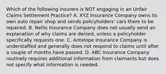 Which of the following insurers is NOT engaging in an Unfair Claims Settlement Practice? A. XYZ Insurance Company owns its own auto repair shop and sends policyholders' cars there to be repaired. B. Nellis Insurance Company does not usually send an explanation of why claims are denied, unless a policyholder specifically requests one. C. Antelope Insurance Company is understaffed and generally does not respond to claims until after a couple of months have passed. D. ABC Insurance Company routinely requires additional information from claimants but does not specify what information is needed.